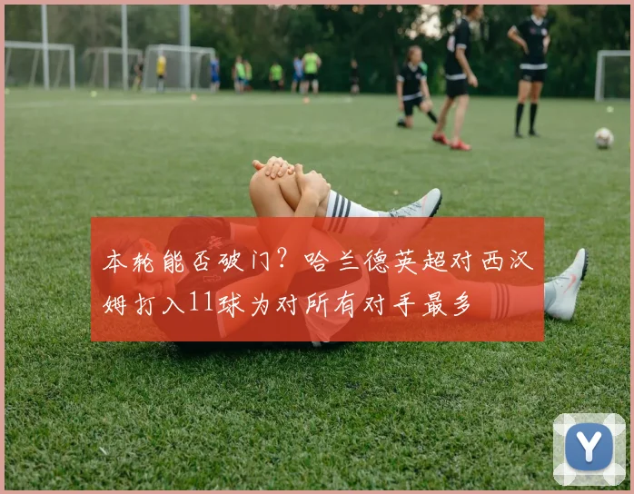 本轮能否破门？哈兰德英超对西汉姆打入11球为对所有对手最多